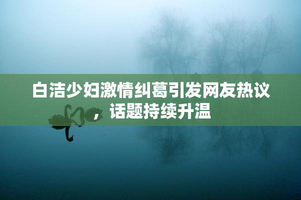 白洁少妇激情纠葛引发网友热议，话题持续升温