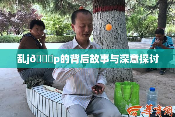 乱j🈚p的背后故事与深意探讨