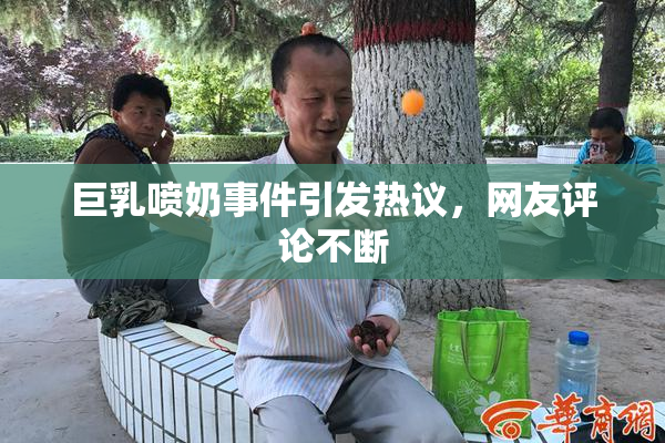 巨乳喷奶事件引发热议，网友评论不断