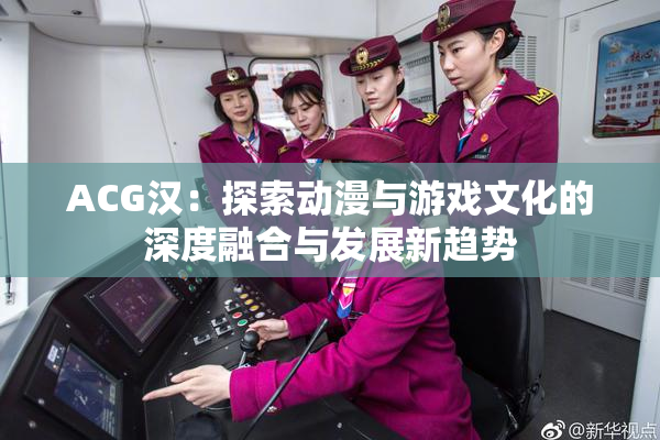 ACG汉：探索动漫与游戏文化的深度融合与发展新趋势