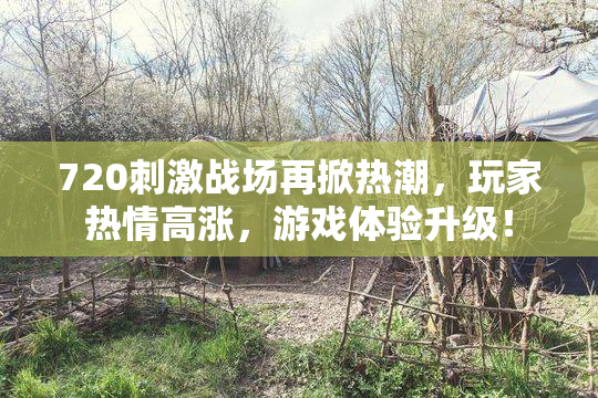 720刺激战场再掀热潮，玩家热情高涨，游戏体验升级！