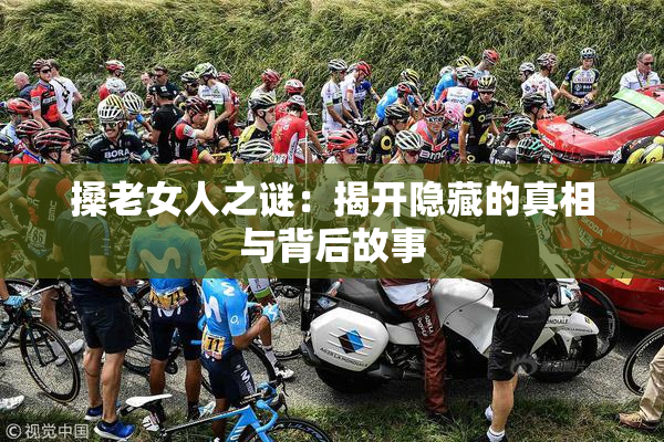 搡老女人之谜：揭开隐藏的真相与背后故事