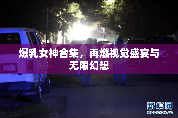 爆乳女神合集，再燃视觉盛宴与无限幻想
