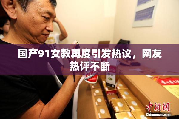 国产91女教再度引发热议，网友热评不断