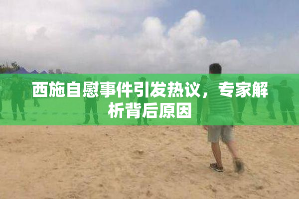 西施自慰事件引发热议，专家解析背后原因
