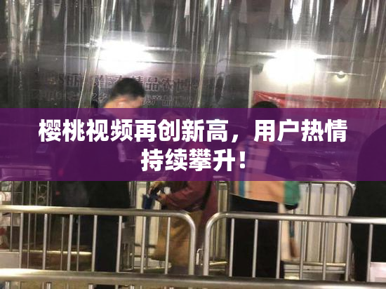樱桃视频再创新高，用户热情持续攀升！