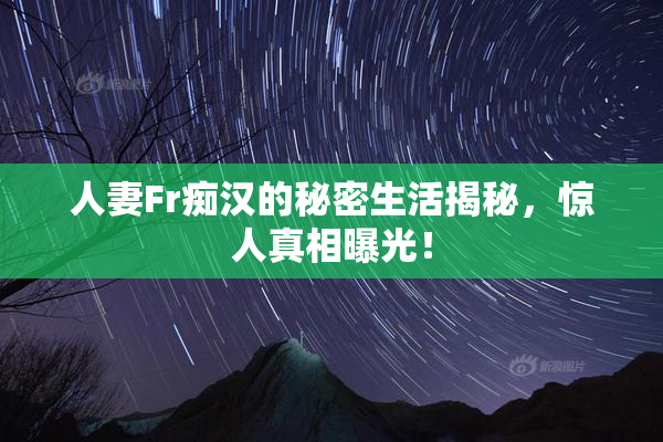 人妻Fr痴汉的秘密生活揭秘，惊人真相曝光！