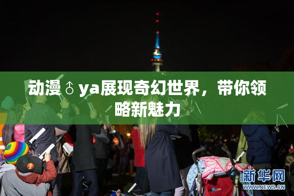 动漫♂ya展现奇幻世界，带你领略新魅力