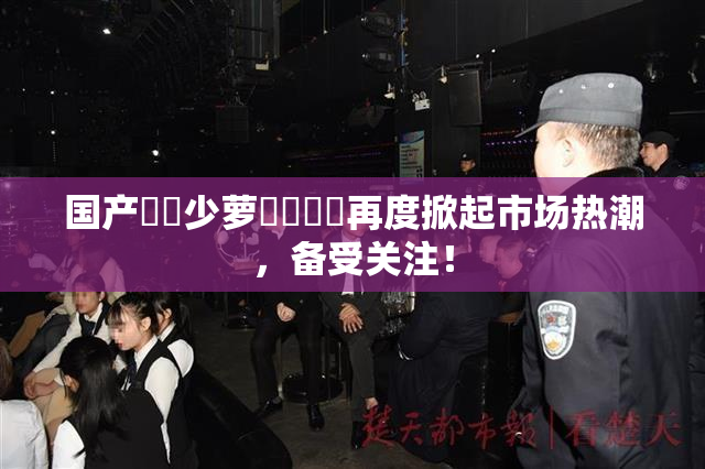 国产❌‌少萝❌‌❌‌再度掀起市场热潮，备受关注！