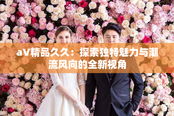 aV精品久久：探索独特魅力与潮流风向的全新视角