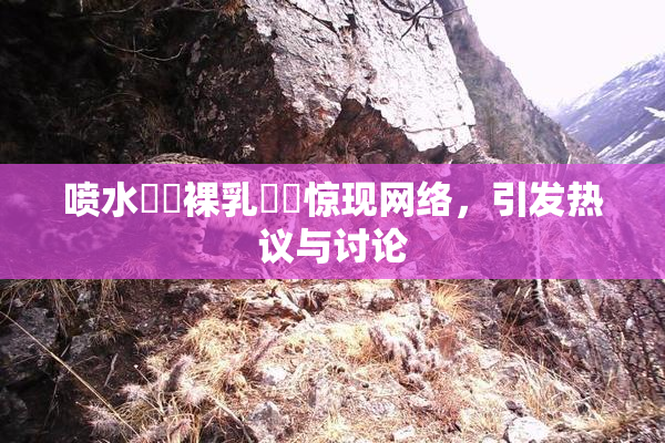 喷水❌‌裸乳❌‌惊现网络，引发热议与讨论