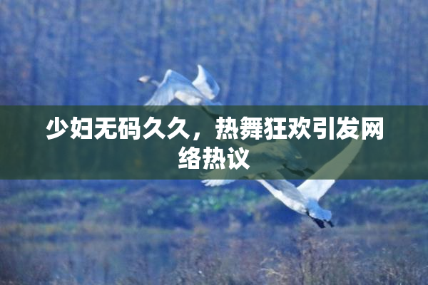 少妇无码久久，热舞狂欢引发网络热议