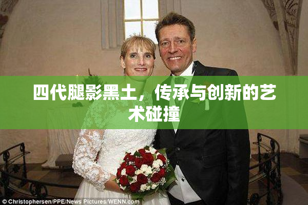 四代腿影黑土，传承与创新的艺术碰撞