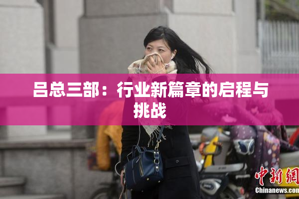 吕总三部：行业新篇章的启程与挑战
