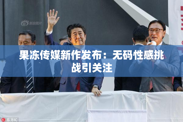 果冻传媒新作发布：无码性感挑战引关注