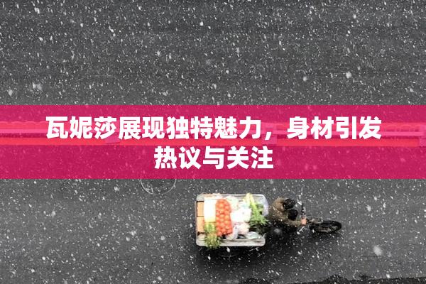 瓦妮莎展现独特魅力，身材引发热议与关注