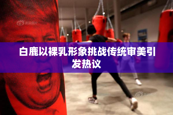 白鹿以裸乳形象挑战传统审美引发热议