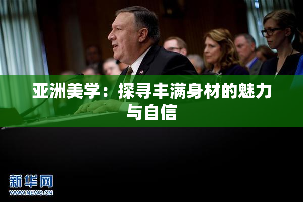 亚洲美学：探寻丰满身材的魅力与自信