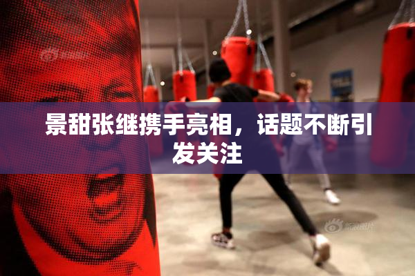 景甜张继携手亮相，话题不断引发关注