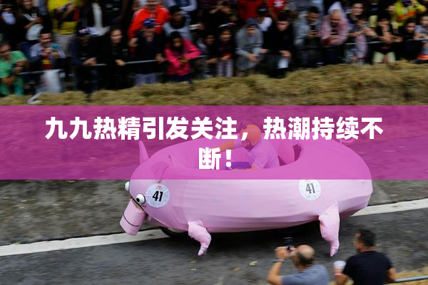 九九热精引发关注，热潮持续不断！