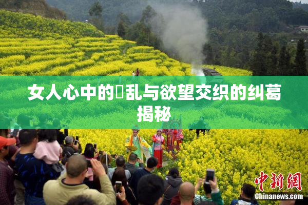 女人心中的婬乱与欲望交织的纠葛揭秘