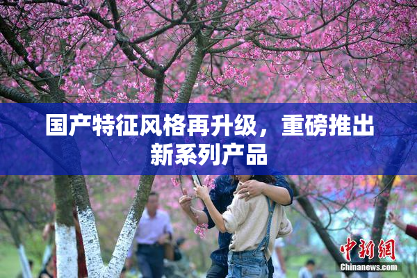 国产特征风格再升级，重磅推出新系列产品