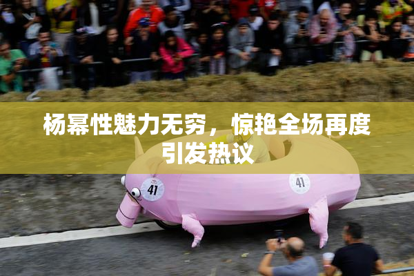杨幂性魅力无穷，惊艳全场再度引发热议