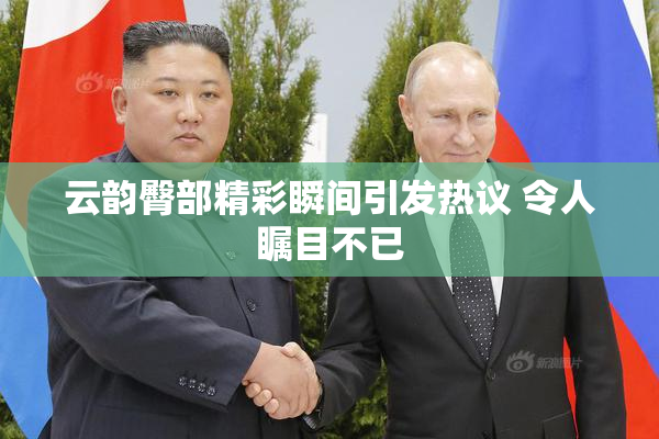 云韵臀部精彩瞬间引发热议 令人瞩目不已