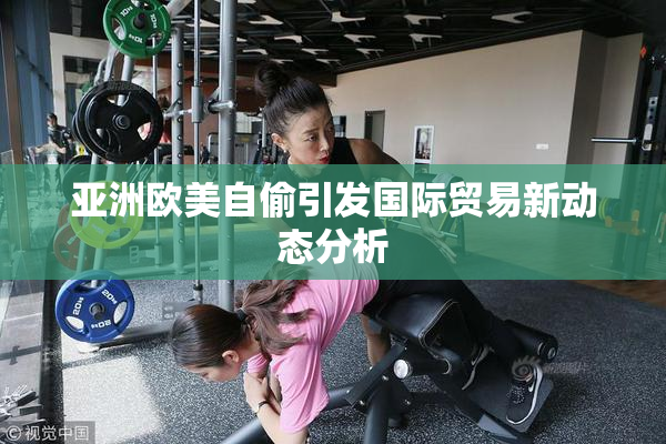 亚洲欧美自偷引发国际贸易新动态分析