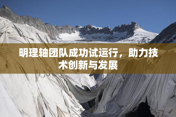 明理轴团队成功试运行，助力技术创新与发展