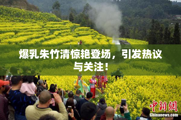 爆乳朱竹清惊艳登场，引发热议与关注！