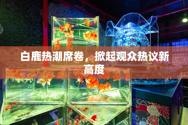 白鹿热潮席卷，掀起观众热议新高度