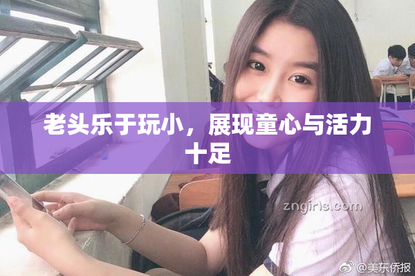 老头乐于玩小，展现童心与活力十足