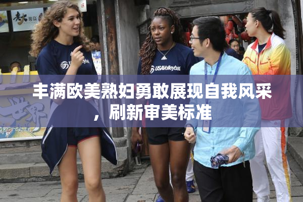 丰满欧美熟妇勇敢展现自我风采，刷新审美标准