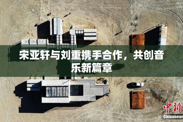 宋亚轩与刘重携手合作，共创音乐新篇章