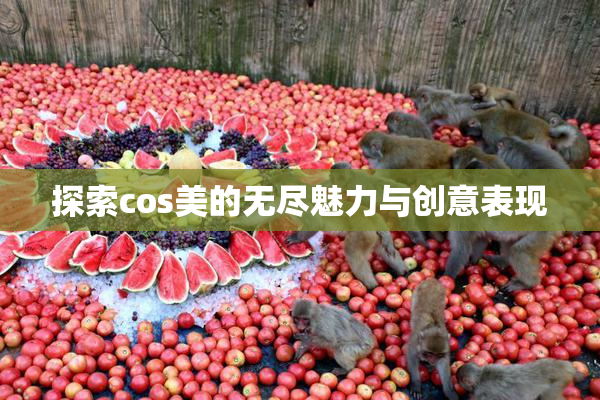探索cos美的无尽魅力与创意表现