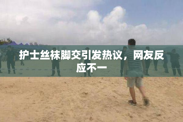 护士丝袜脚交引发热议，网友反应不一