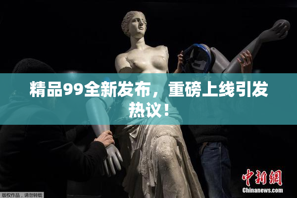 精品99全新发布，重磅上线引发热议！