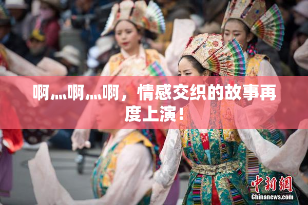 啊灬啊灬啊，情感交织的故事再度上演！