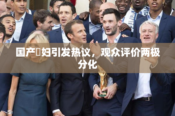 国产婬妇引发热议，观众评价两极分化