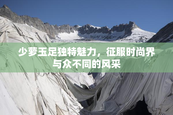 少萝玉足独特魅力，征服时尚界与众不同的风采