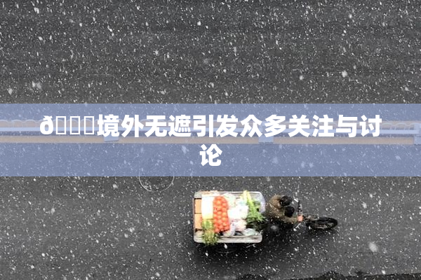 🔞境外无遮引发众多关注与讨论