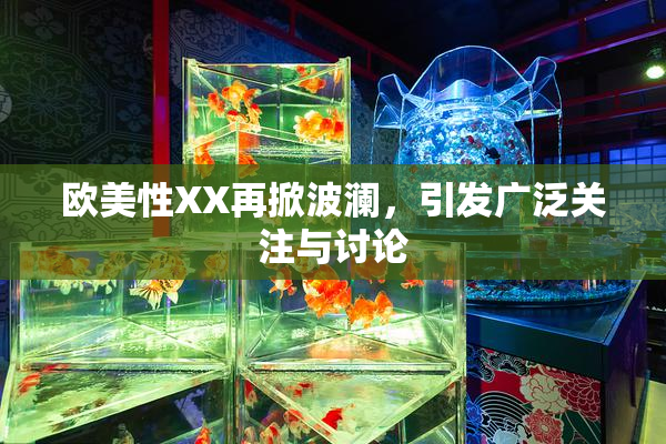 欧美性XX再掀波澜，引发广泛关注与讨论