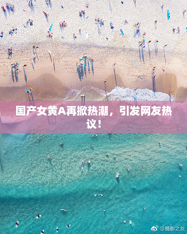 国产女黄A再掀热潮，引发网友热议！