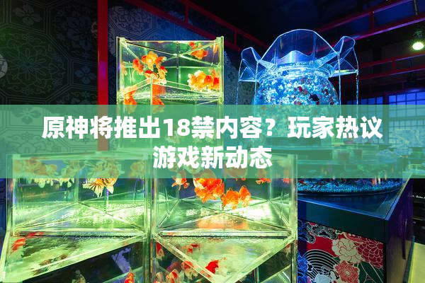 原神将推出18禁内容？玩家热议游戏新动态