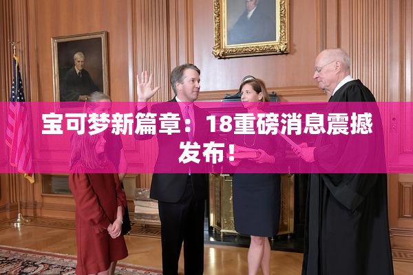 宝可梦新篇章：18重磅消息震撼发布！
