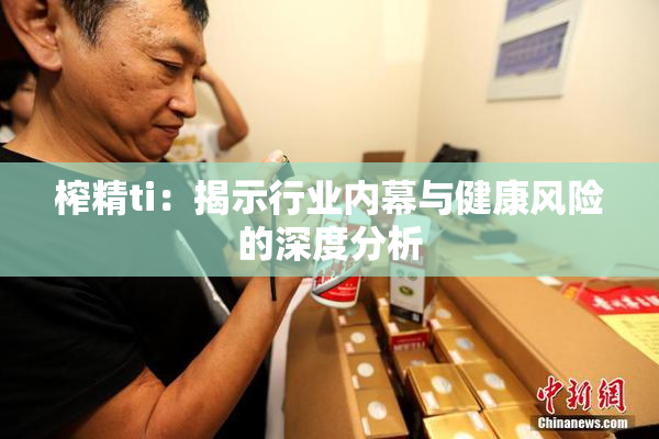 榨精ti：揭示行业内幕与健康风险的深度分析