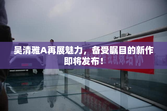 吴清雅A再展魅力，备受瞩目的新作即将发布！