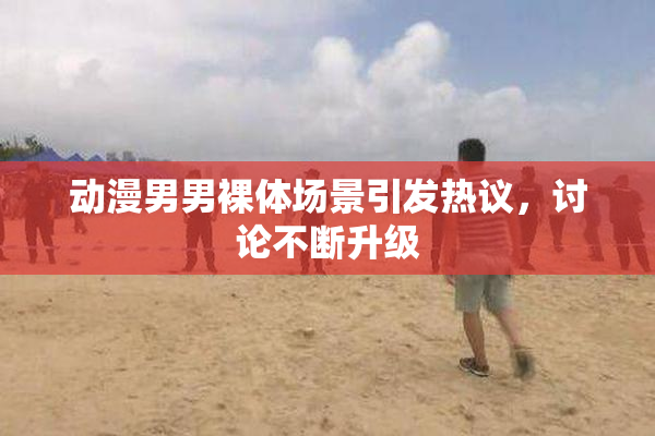 动漫男男裸体场景引发热议，讨论不断升级