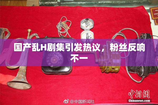国产乱H剧集引发热议，粉丝反响不一